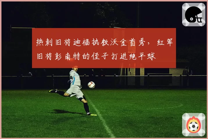 热刺旧将迪福执教沃金首秀，红军旧将彭南特的侄子打进绝平球