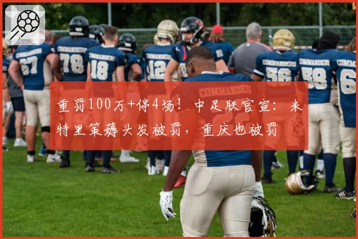 重罚100万+停4场!中足联官宣:米特里策薅头发被罚,重庆也被罚