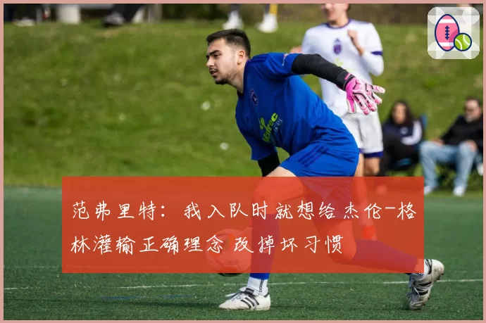 范弗里特:我入队时就想给杰伦-格林灌输正确理念 改掉坏习惯