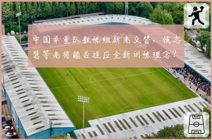 中国举重队教练组新老交替,侯志慧等老将能否适应全新训练理念?