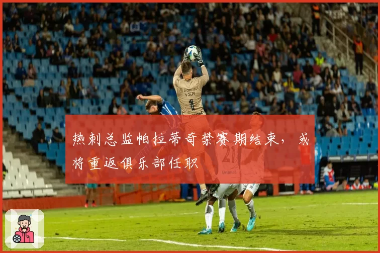 热刺总监帕拉蒂奇禁赛期结束，或将重返俱乐部任职