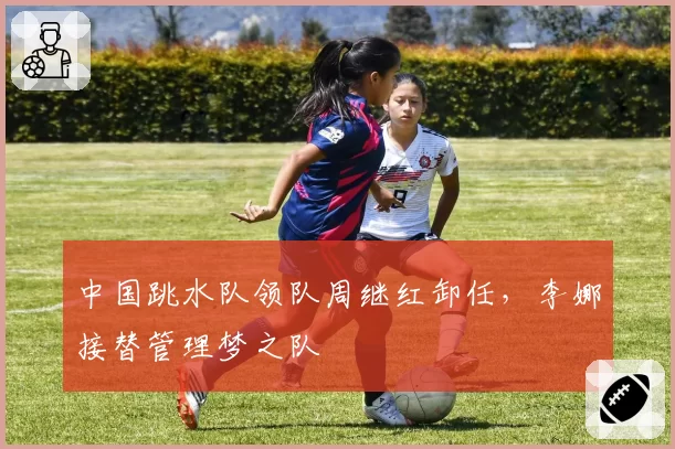 中国跳水队领队周继红卸任，李娜接替管理梦之队