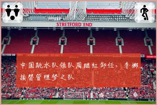 中国跳水队领队周继红卸任，李娜接替管理梦之队