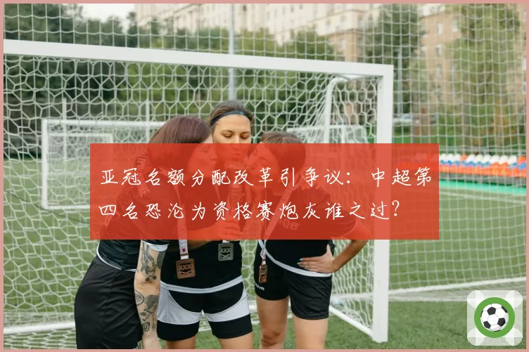 亚冠名额分配改革引争议：中超第四名恐沦为资格赛炮灰谁之过？