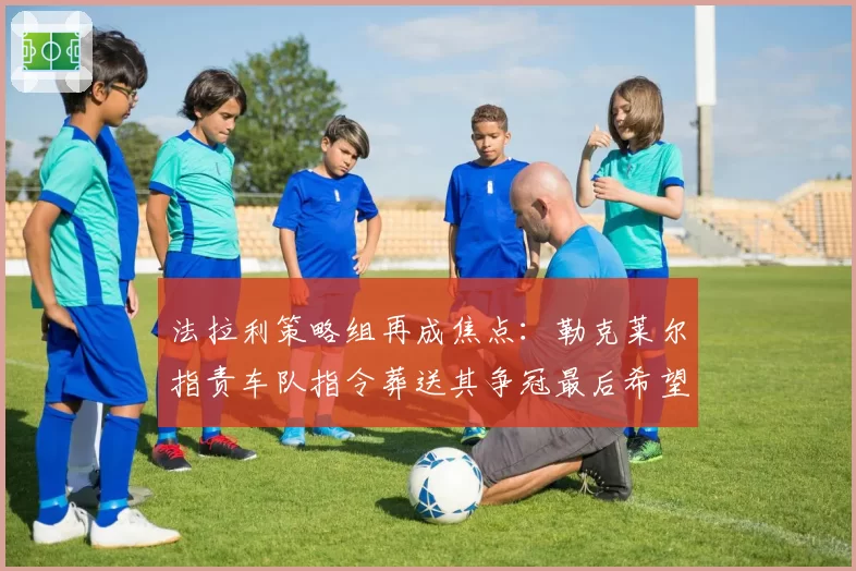 法拉利策略组再成焦点：勒克莱尔指责车队指令葬送其争冠最后希望