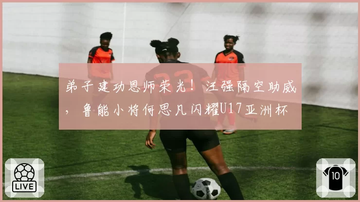 弟子建功恩师荣光！汪强隔空助威，鲁能小将何思凡闪耀U17亚洲杯