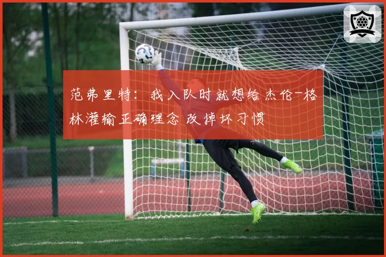 范弗里特:我入队时就想给杰伦-格林灌输正确理念 改掉坏习惯