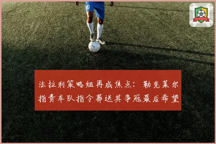 法拉利策略组再成焦点：勒克莱尔指责车队指令葬送其争冠最后希望