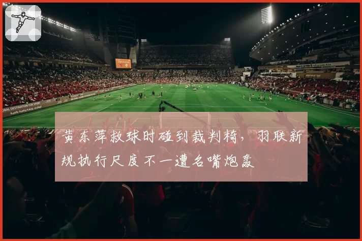 黄东萍救球时碰到裁判椅,羽联新规执行尺度不一遭名嘴炮轰