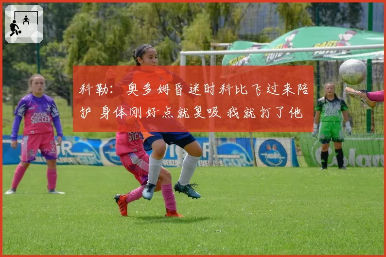 科勒：奥多姆昏迷时科比飞过来陪护 身体刚好点就复吸 我就打了他