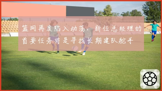 篮网再度陷入动荡，新任总经理的首要任务将是寻找长期建队舵手