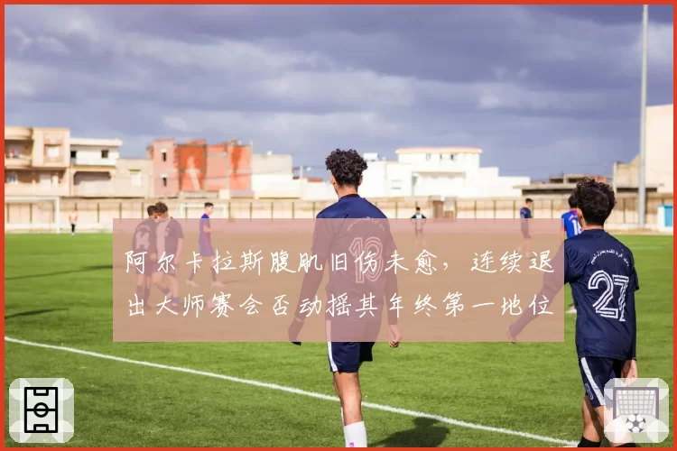 阿尔卡拉斯腹肌旧伤未愈，连续退出大师赛会否动摇其年终第一地位？