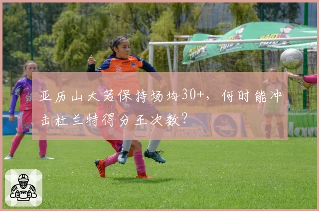 亚历山大若保持场均30+，何时能冲击杜兰特得分王次数？