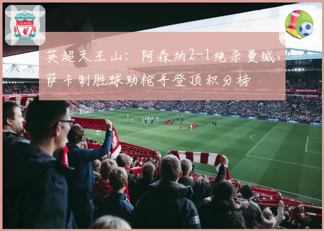 英超天王山：阿森纳2-1绝杀曼城，萨卡制胜球助枪手登顶积分榜