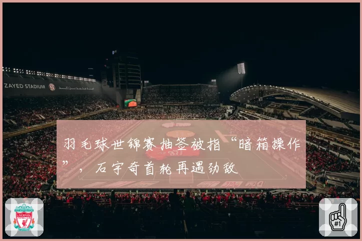 羽毛球世锦赛抽签被指“暗箱操作”，石宇奇首轮再遇劲敌
