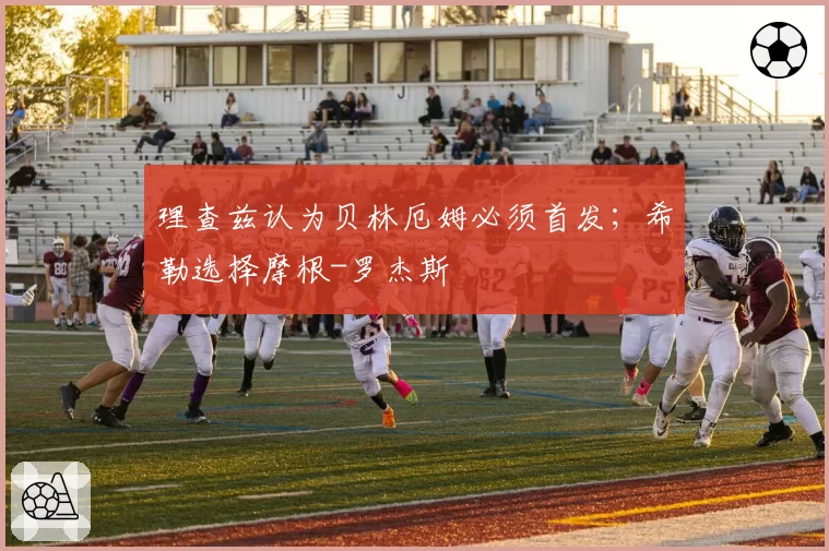 理查兹认为贝林厄姆必须首发；希勒选择摩根-罗杰斯