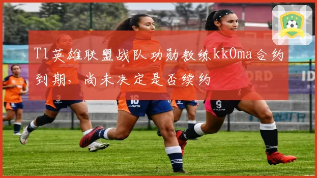 T1英雄联盟战队功勋教练kkOma合约到期，尚未决定是否续约