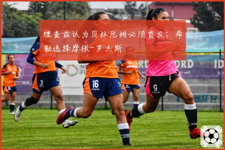 理查兹认为贝林厄姆必须首发；希勒选择摩根-罗杰斯