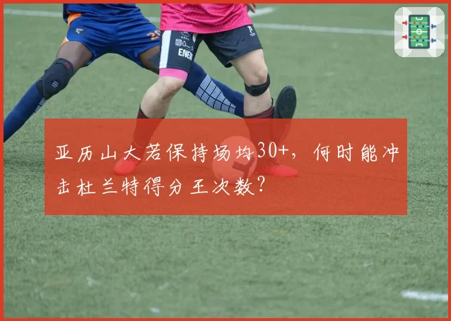 亚历山大若保持场均30+，何时能冲击杜兰特得分王次数？