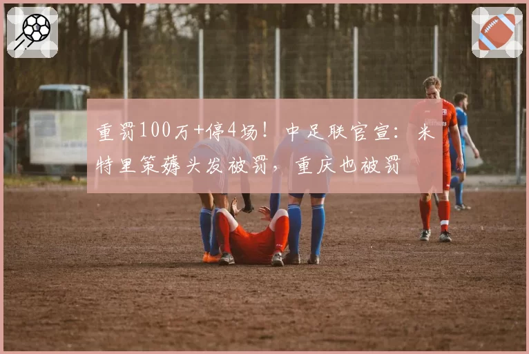 重罚100万+停4场!中足联官宣:米特里策薅头发被罚,重庆也被罚