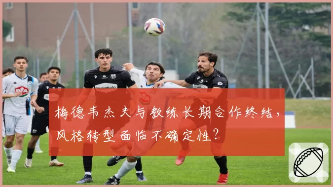 梅德韦杰夫与教练长期合作终结，风格转型面临不确定性？