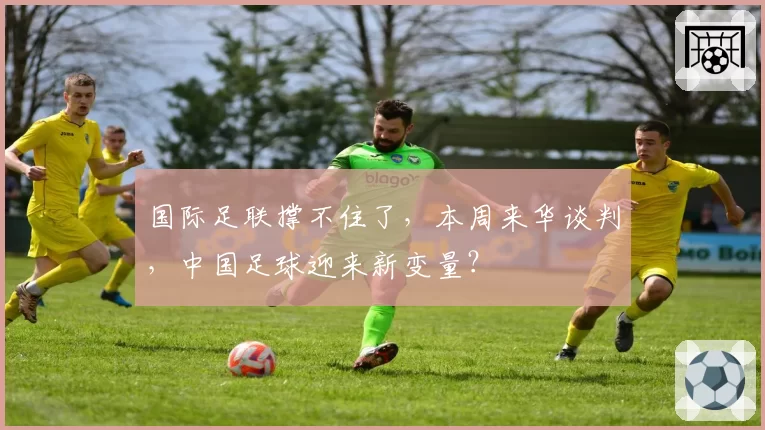 国际足联撑不住了，本周来华谈判，中国足球迎来新变量？