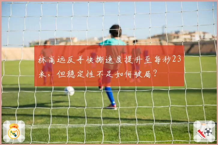 林高远反手快撕速度提升至每秒23米,但稳定性不足如何破局?