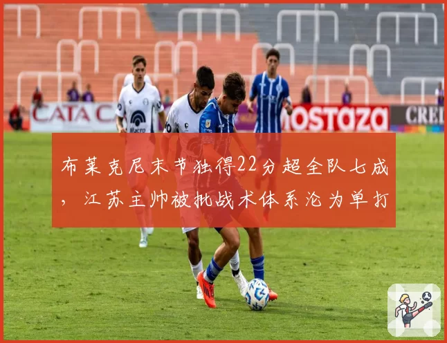 布莱克尼末节独得22分超全队七成,江苏主帅被批战术体系沦为单打独斗