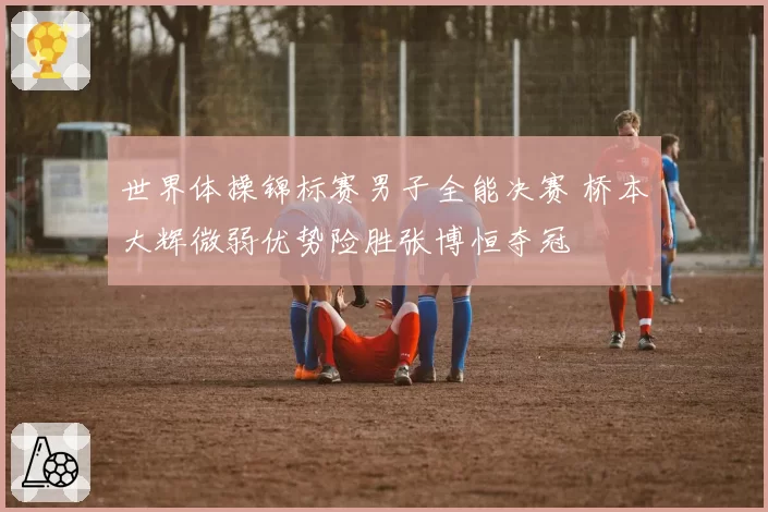世界体操锦标赛男子全能决赛 桥本大辉微弱优势险胜张博恒夺冠