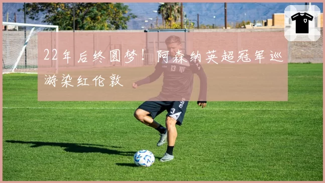22年后终圆梦！阿森纳英超冠军巡游染红伦敦