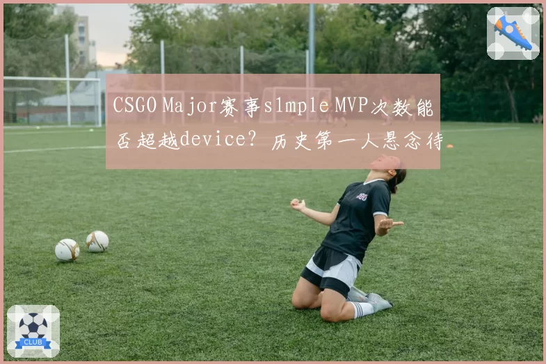 CSGO Major赛事s1mple MVP次数能否超越device?历史第一人悬念待解。
