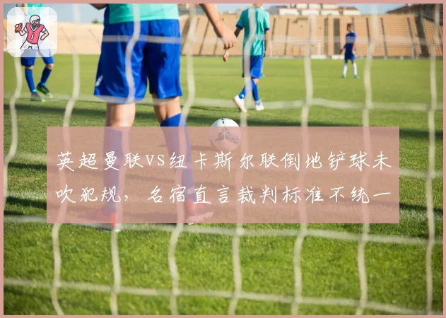 英超曼联vs纽卡斯尔联倒地铲球未吹犯规,名宿直言裁判标准不统一