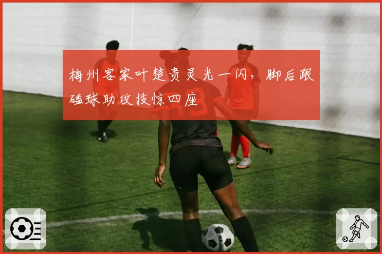 梅州客家叶楚贵灵光一闪,脚后跟磕球助攻技惊四座