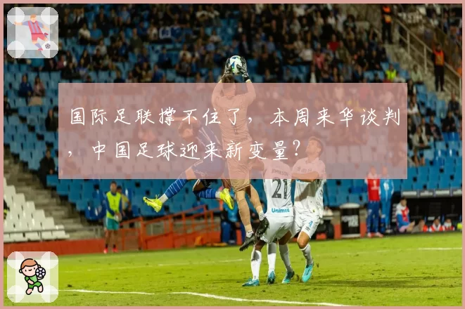 国际足联撑不住了，本周来华谈判，中国足球迎来新变量？