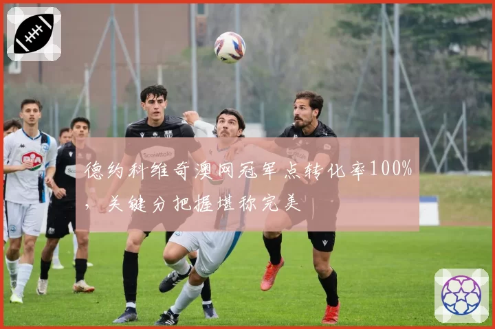 德约科维奇澳网冠军点转化率100%,关键分把握堪称完美
