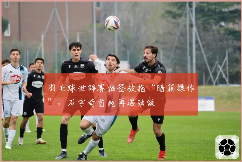 羽毛球世锦赛抽签被指“暗箱操作”，石宇奇首轮再遇劲敌