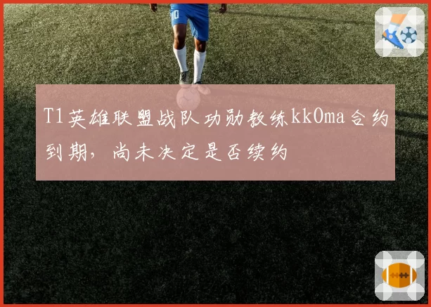 T1英雄联盟战队功勋教练kkOma合约到期，尚未决定是否续约