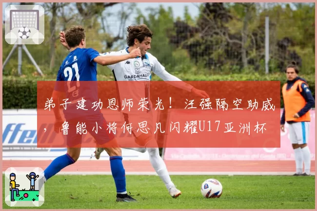 弟子建功恩师荣光！汪强隔空助威，鲁能小将何思凡闪耀U17亚洲杯