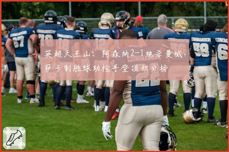 英超天王山：阿森纳2-1绝杀曼城，萨卡制胜球助枪手登顶积分榜